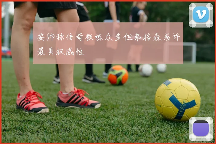 安帅称传奇教练众多但弗格森或许最具权威性