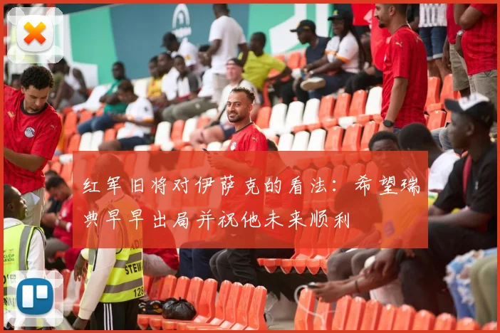 红军旧将对伊萨克的看法：希望瑞典早早出局并祝他未来顺利
