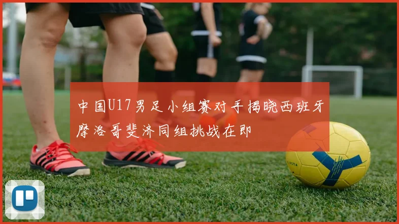 中国U17男足小组赛对手揭晓西班牙摩洛哥斐济同组挑战在即