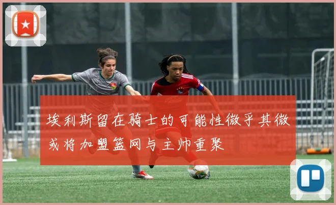 埃利斯留在骑士的可能性微乎其微或将加盟篮网与主帅重聚