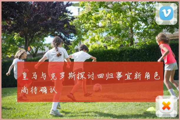 皇马与克罗斯探讨回归事宜新角色尚待确认