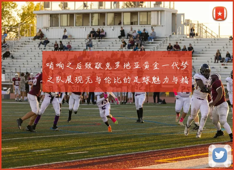 哨响之后致敬克罗地亚黄金一代梦之队展现无与伦比的足球魅力与精神