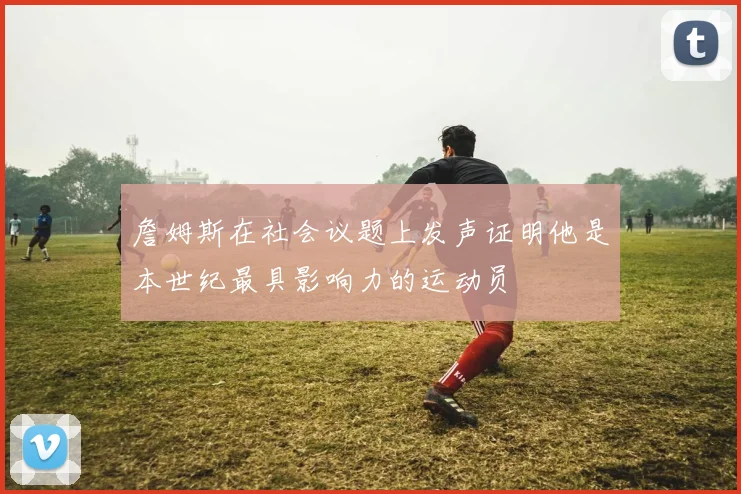 詹姆斯在社会议题上发声证明他是本世纪最具影响力的运动员