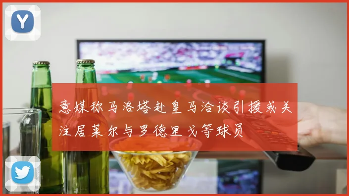 意媒称马洛塔赴皇马洽谈引援或关注居莱尔与罗德里戈等球员