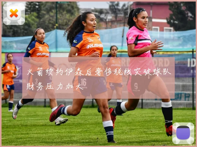 火箭续约伊森后奢侈税线突破球队财务压力加大