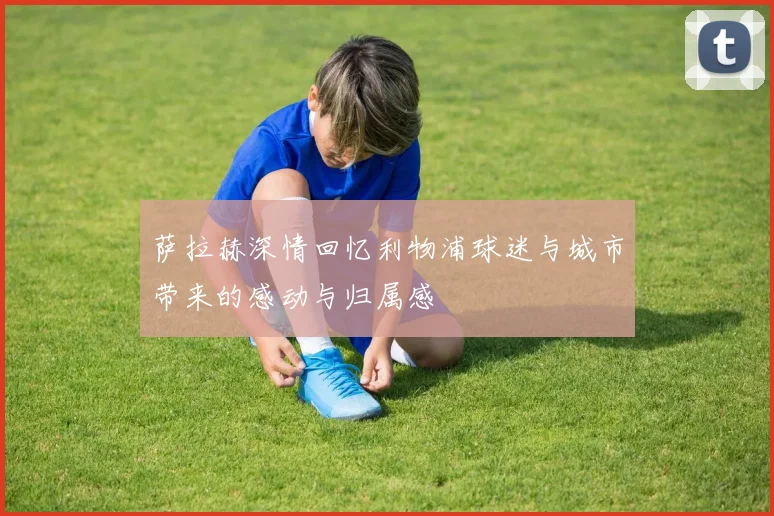 萨拉赫深情回忆利物浦球迷与城市带来的感动与归属感