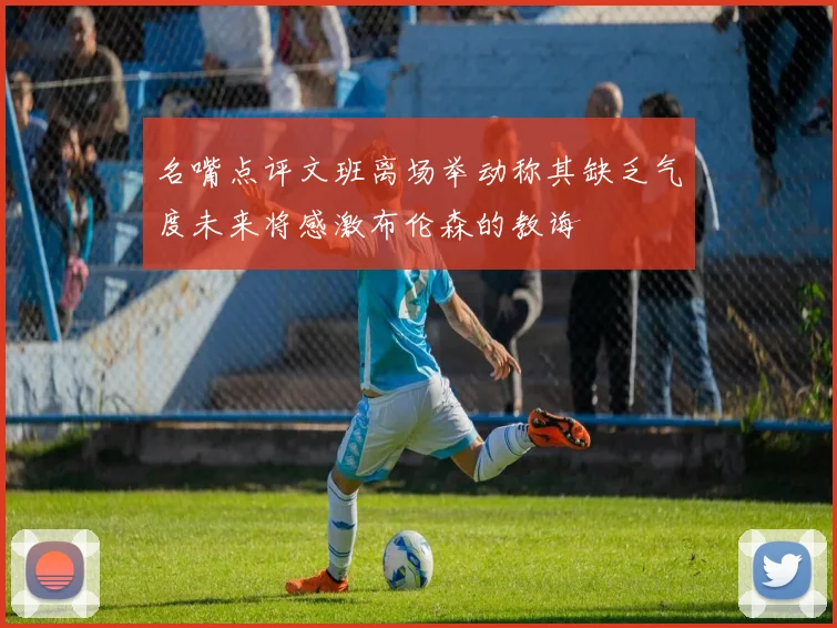 名嘴点评文班离场举动称其缺乏气度未来将感激布伦森的教诲