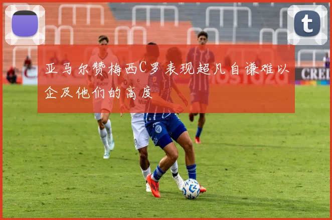 亚马尔赞梅西C罗表现超凡自谦难以企及他们的高度