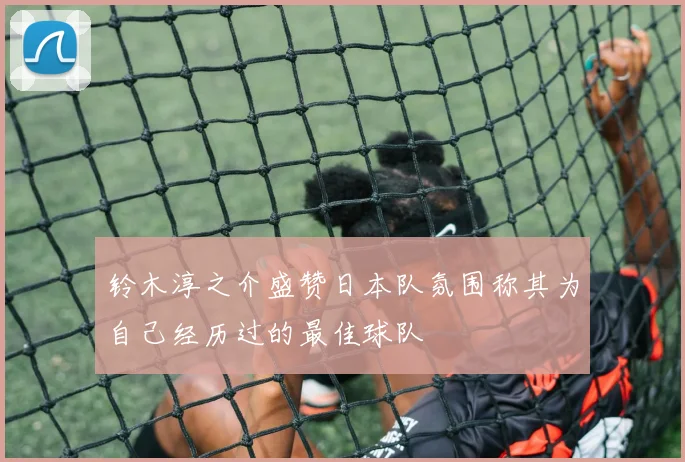 铃木淳之介盛赞日本队氛围称其为自己经历过的最佳球队